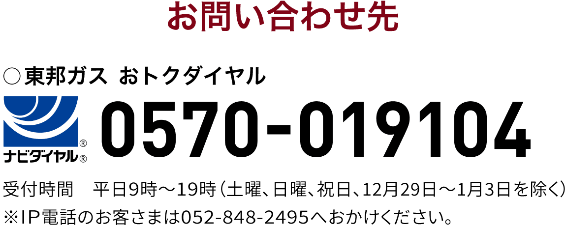 [電気に関するお問い合わせ先 ]東邦ガス おトクダイヤル 0570-019104