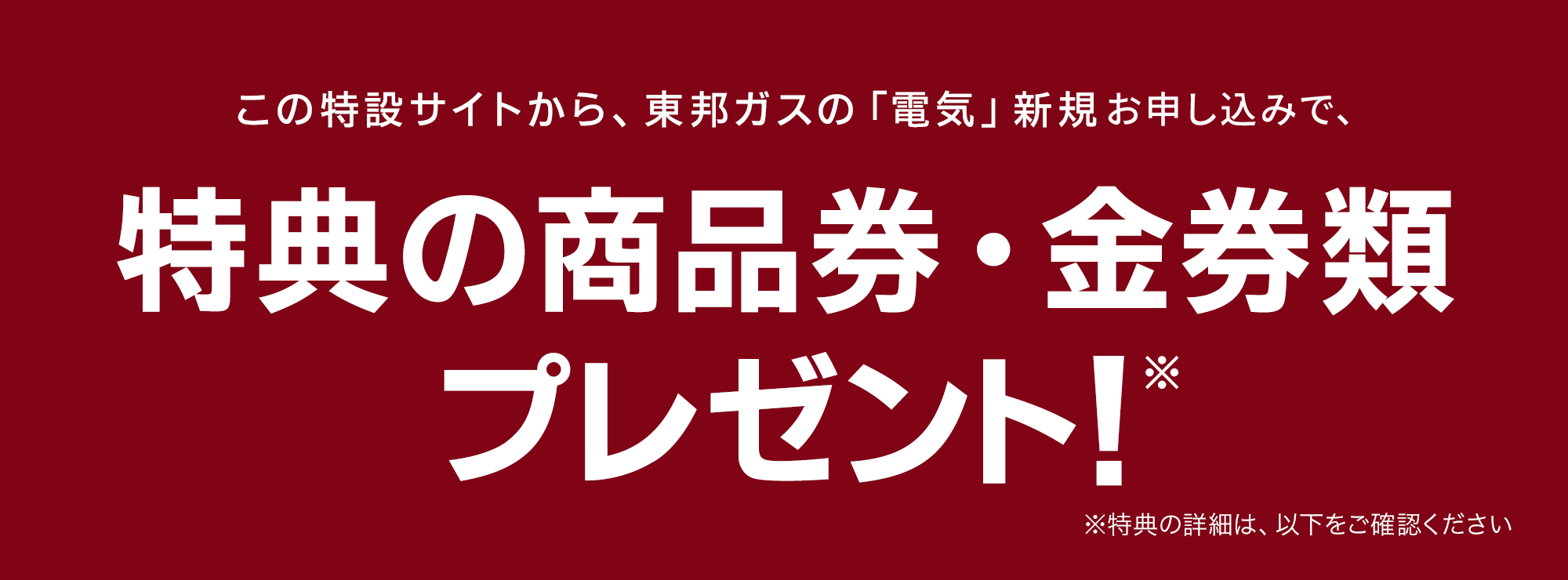 この特設サイトから、東邦ガスの「電気」新規お申し込みで、金券1,000円分プレゼント！※ ※特典の詳細は、以下をご確認ください