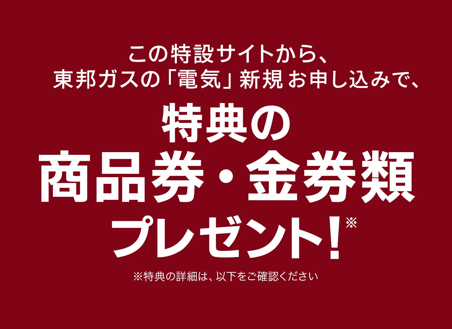 この特設サイトから、東邦ガスの「電気」新規お申し込みで、金券1,000円分プレゼント！※ ※特典の詳細は、以下をご確認ください